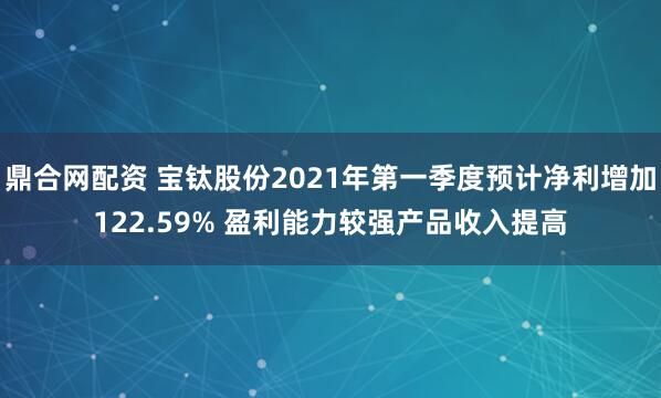 鼎合网配资 宝钛股份2021年第一季度预计净利增加122.59% 盈利能力较强产品收入提高