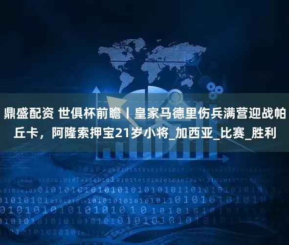 鼎盛配资 世俱杯前瞻丨皇家马德里伤兵满营迎战帕丘卡，阿隆索押宝21岁小将_加西亚_比赛_胜利