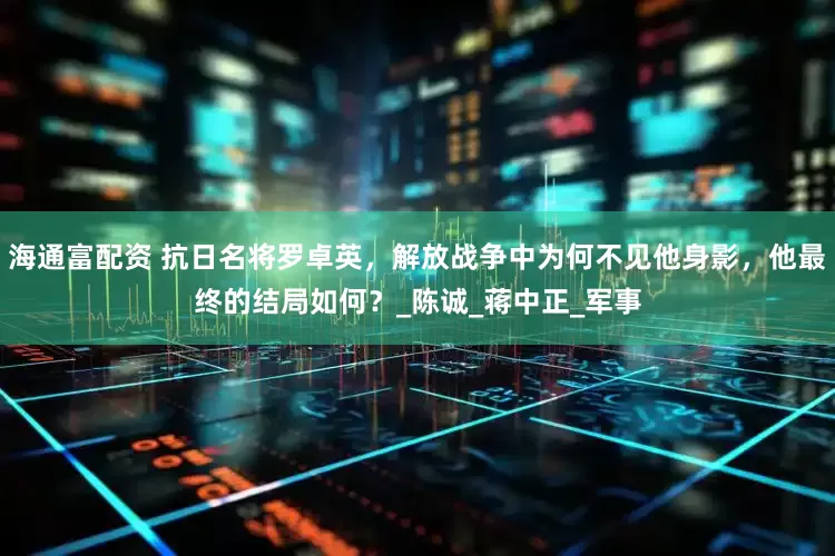 海通富配资 抗日名将罗卓英，解放战争中为何不见他身影，他最终的结局如何？_陈诚_蒋中正_军事