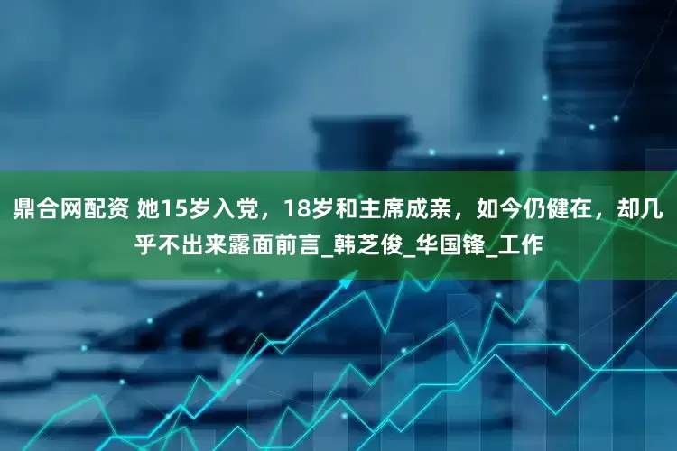 鼎合网配资 她15岁入党，18岁和主席成亲，如今仍健在，却几乎不出来露面前言_韩芝俊_华国锋_工作