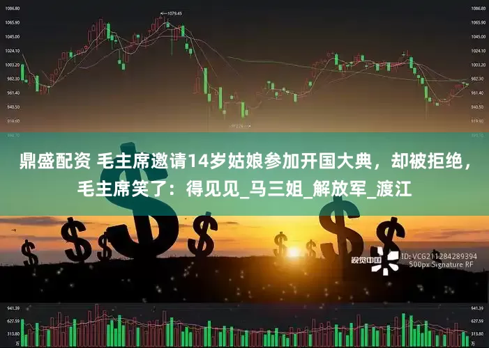 鼎盛配资 毛主席邀请14岁姑娘参加开国大典，却被拒绝，毛主席笑了：得见见_马三姐_解放军_渡江