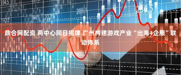鼎合网配资 两中心同日揭牌 广州构建游戏产业“出海+企服”联动体系