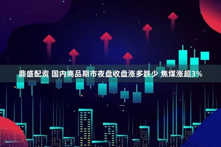 鼎盛配资 国内商品期市夜盘收盘涨多跌少 焦煤涨超3%