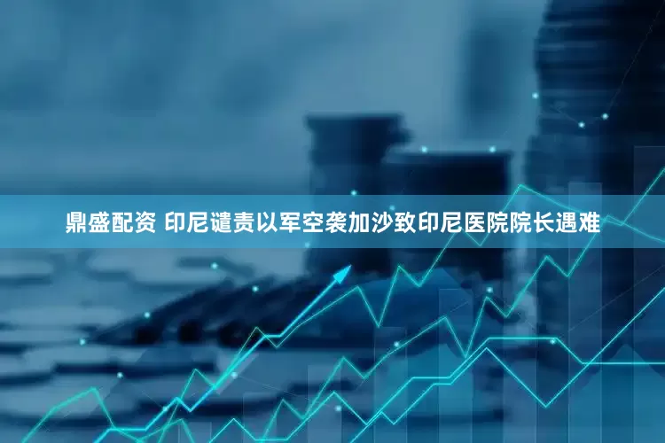 鼎盛配资 印尼谴责以军空袭加沙致印尼医院院长遇难