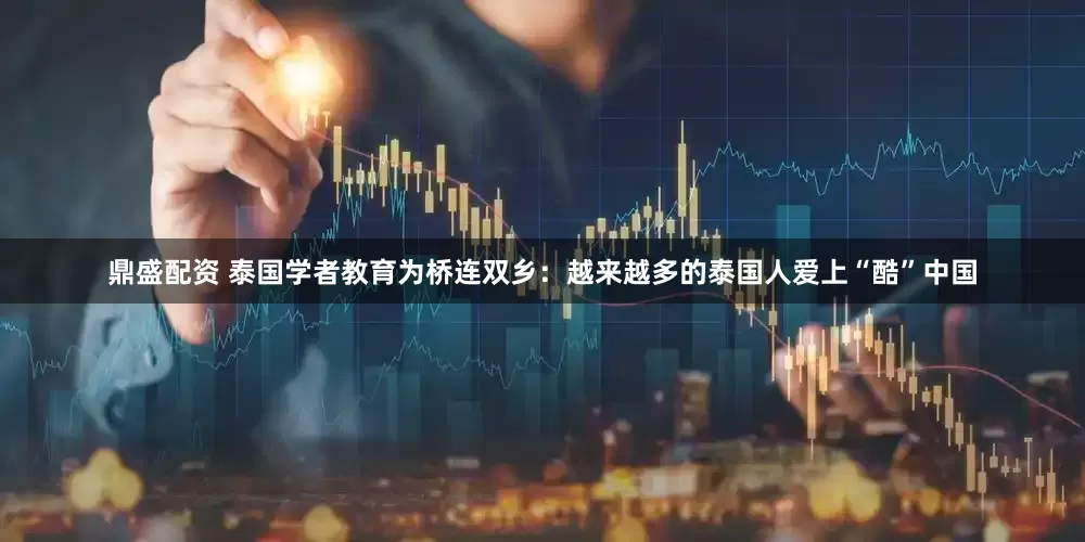 鼎盛配资 泰国学者教育为桥连双乡：越来越多的泰国人爱上“酷”中国