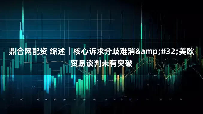 鼎合网配资 综述｜核心诉求分歧难消&#32;美欧贸易谈判未有突破