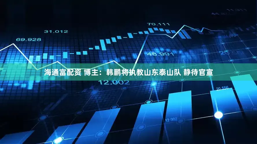 海通富配资 博主：韩鹏将执教山东泰山队 静待官宣