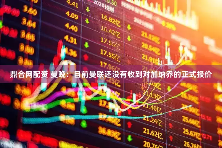 鼎合网配资 曼晚：目前曼联还没有收到对加纳乔的正式报价