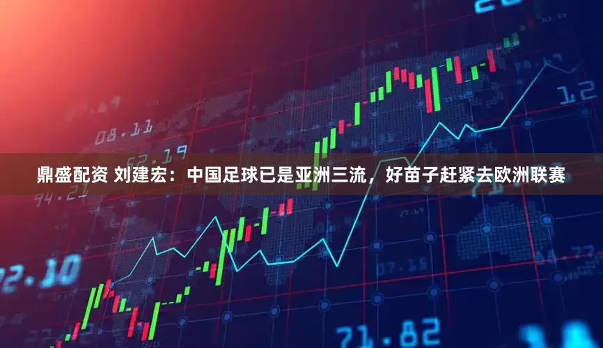 鼎盛配资 刘建宏：中国足球已是亚洲三流，好苗子赶紧去欧洲联赛
