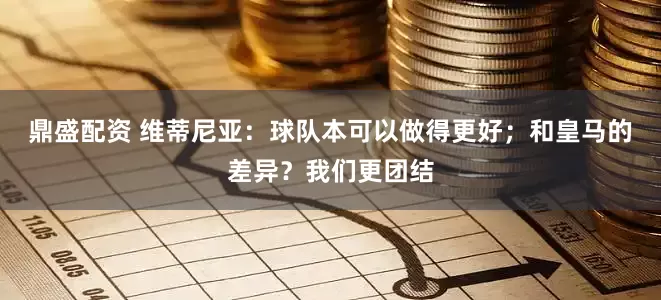 鼎盛配资 维蒂尼亚：球队本可以做得更好；和皇马的差异？我们更团结