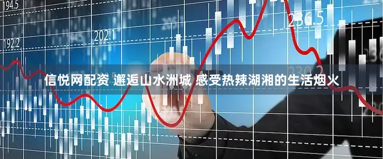信悦网配资 邂逅山水洲城 感受热辣湖湘的生活烟火