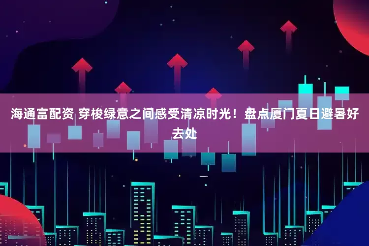 海通富配资 穿梭绿意之间感受清凉时光！盘点厦门夏日避暑好去处