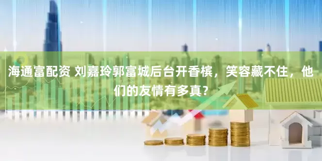 海通富配资 刘嘉玲郭富城后台开香槟，笑容藏不住，他们的友情有多真？