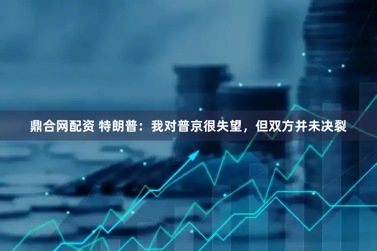 鼎合网配资 特朗普：我对普京很失望，但双方并未决裂