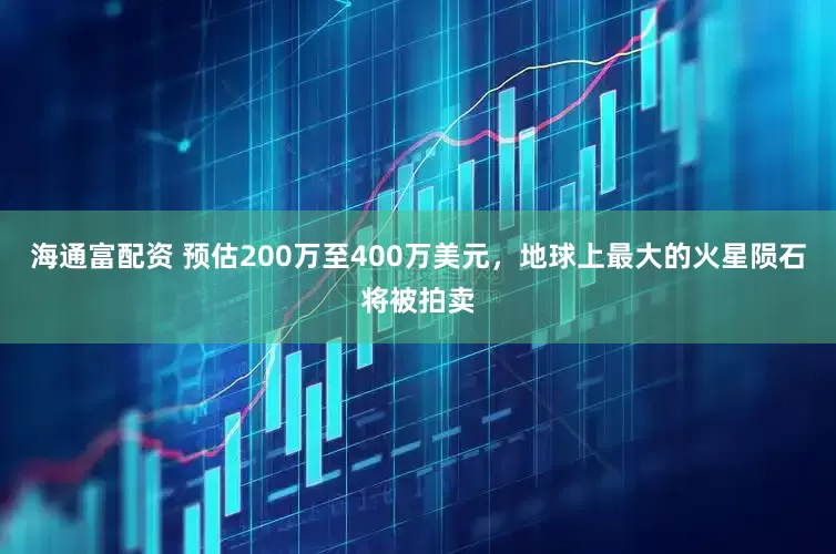 海通富配资 预估200万至400万美元，地球上最大的火星陨石将被拍卖