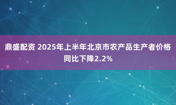 鼎盛配资 2025年上半年北京市农产品生产者价格同比下降2.2%