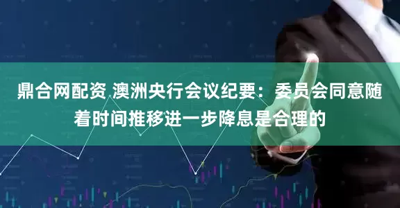 鼎合网配资 澳洲央行会议纪要：委员会同意随着时间推移进一步降息是合理的