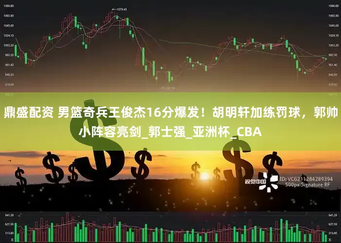 鼎盛配资 男篮奇兵王俊杰16分爆发！胡明轩加练罚球，郭帅小阵容亮剑_郭士强_亚洲杯_CBA