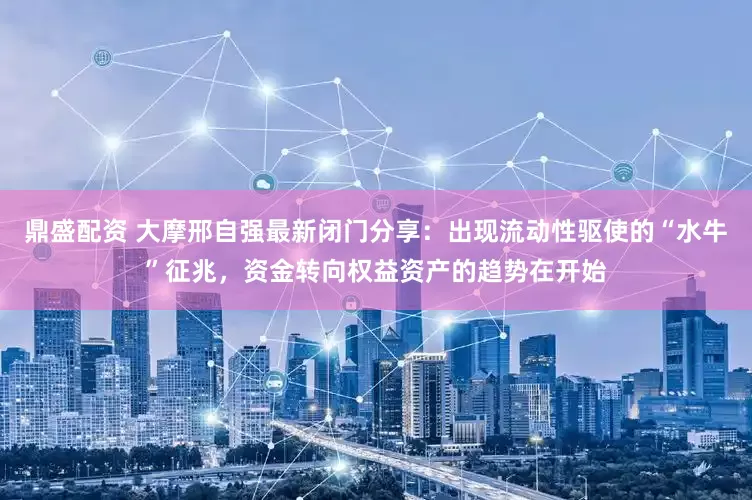 鼎盛配资 大摩邢自强最新闭门分享：出现流动性驱使的“水牛”征兆，资金转向权益资产的趋势在开始